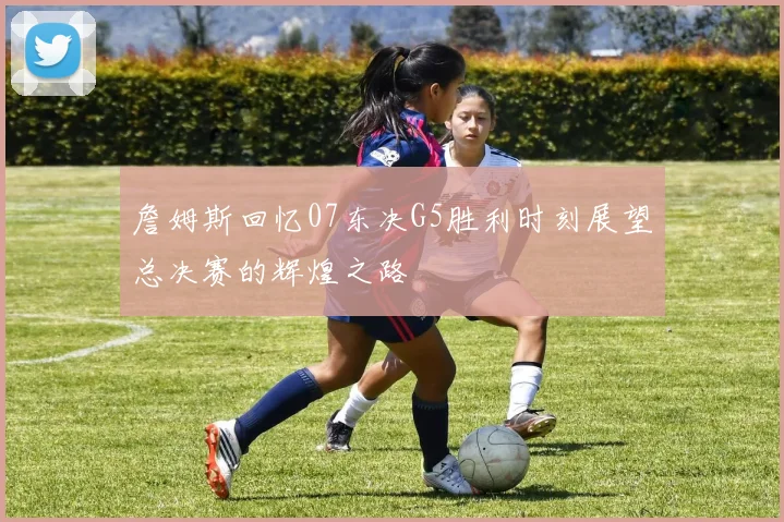詹姆斯回忆07东决G5胜利时刻展望总决赛的辉煌之路
