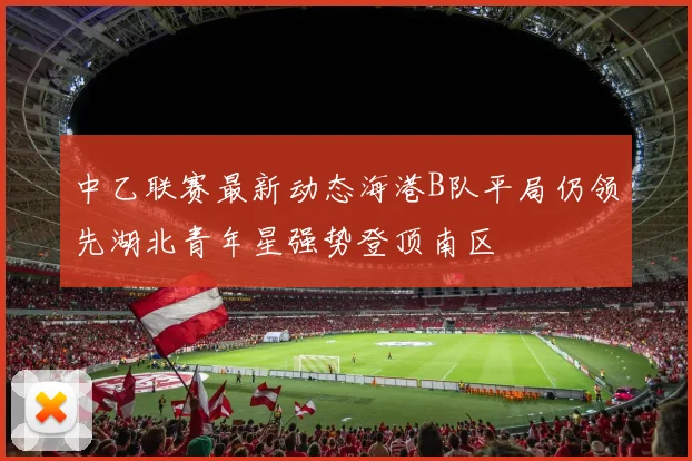 中乙联赛最新动态海港B队平局仍领先湖北青年星强势登顶南区