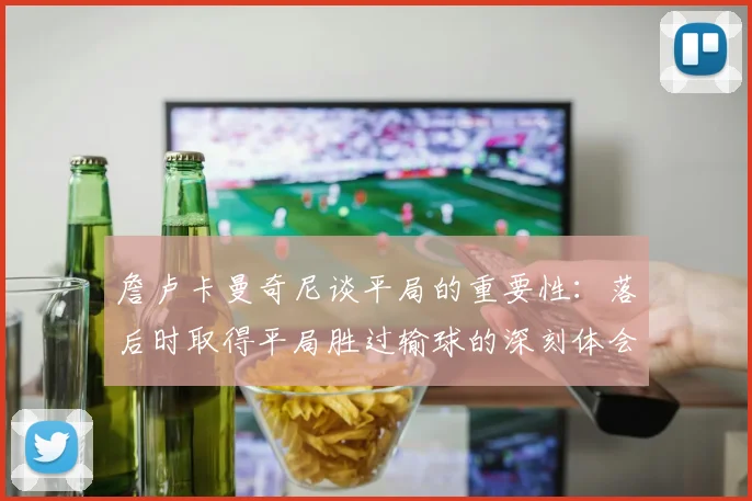 詹卢卡曼奇尼谈平局的重要性：落后时取得平局胜过输球的深刻体会