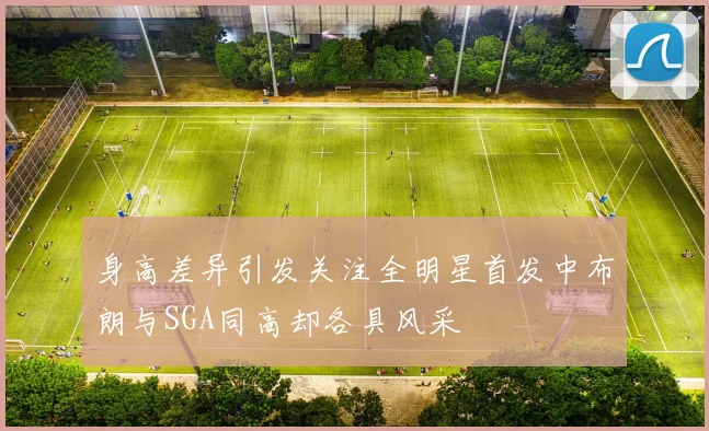 身高差异引发关注全明星首发中布朗与SGA同高却各具风采