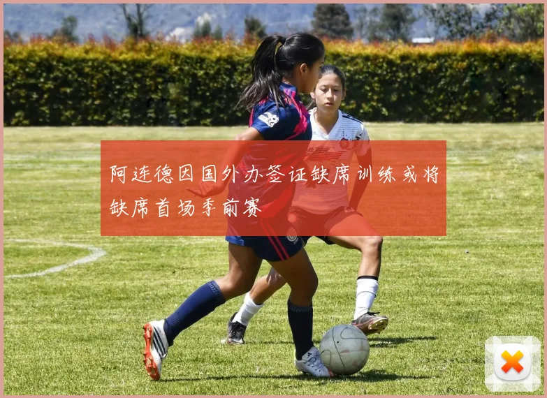 阿连德因国外办签证缺席训练或将缺席首场季前赛