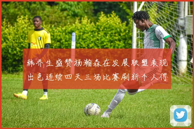 韩乔生盛赞杨瀚森在发展联盟表现出色连续四天三场比赛刷新个人得分与篮板纪录