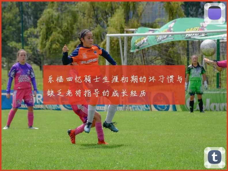 乐福回忆骑士生涯初期的坏习惯与缺乏老将指导的成长经历