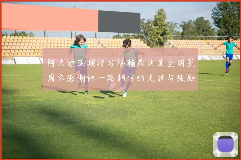 阿夫迪亚期待与杨瀚森共度全明星周末感谢他一路相伴的支持与鼓励
