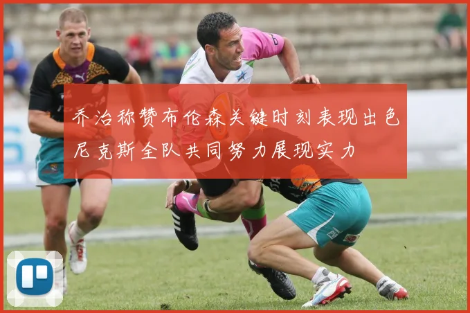 乔治称赞布伦森关键时刻表现出色尼克斯全队共同努力展现实力