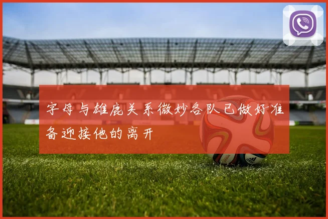 字母与雄鹿关系微妙各队已做好准备迎接他的离开