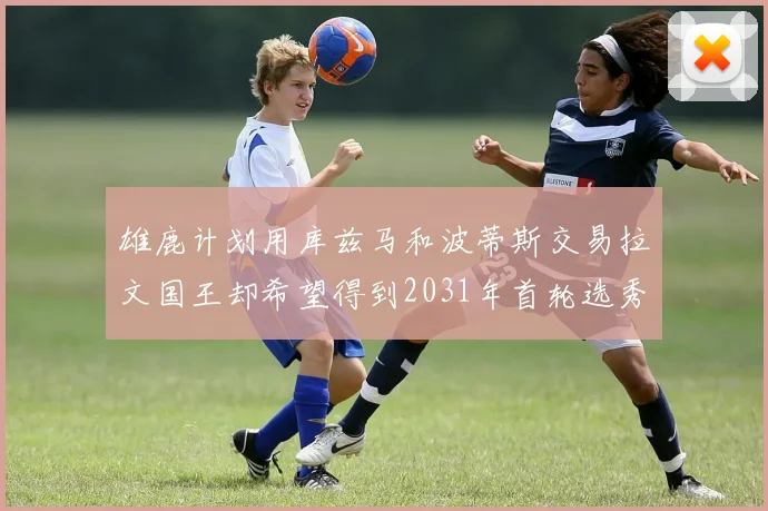 雄鹿计划用库兹马和波蒂斯交易拉文国王却希望得到2031年首轮选秀权