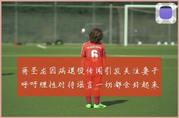 蒋圣龙因病退役传闻引发关注妻子呼吁理性对待谣言一切都会好起来
