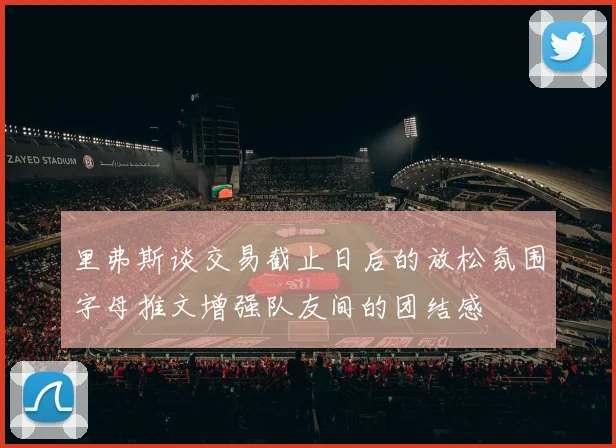 里弗斯谈交易截止日后的放松氛围字母推文增强队友间的团结感