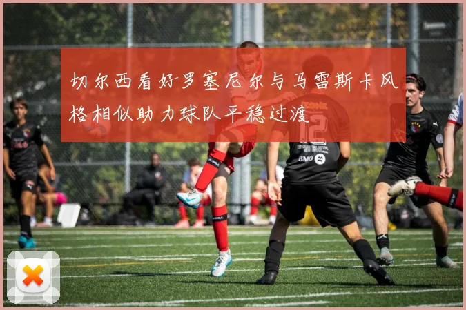 切尔西看好罗塞尼尔与马雷斯卡风格相似助力球队平稳过渡