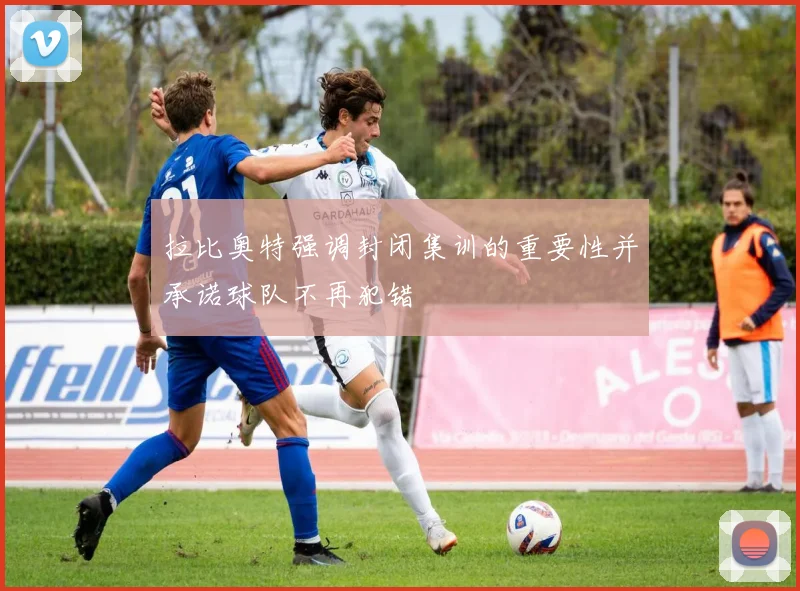 拉比奥特强调封闭集训的重要性并承诺球队不再犯错