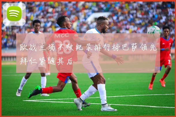 欧战主场不败纪录排行榜巴萨领先拜仁紧随其后