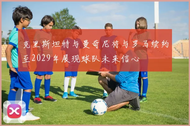 克里斯坦特与曼奇尼将与罗马续约至2029年展现球队未来信心