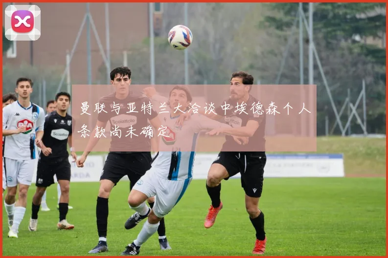 曼联与亚特兰大洽谈中埃德森个人条款尚未确定