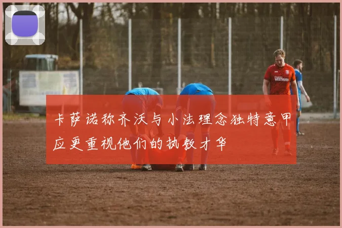 卡萨诺称齐沃与小法理念独特意甲应更重视他们的执教才华