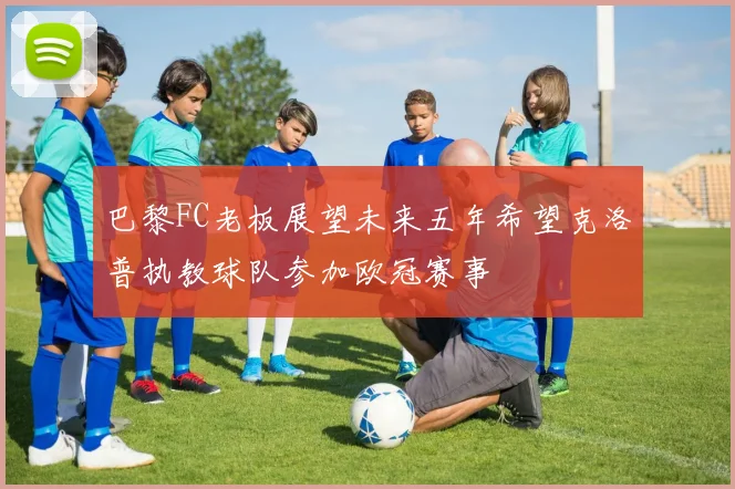 巴黎FC老板展望未来五年希望克洛普执教球队参加欧冠赛事